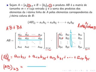Sejam A = [aij ]m×p e B = [bij ]p×n, o produto AB é a matriz de
tamanho m × n cuja entrada ij é a soma dos produtos dos
elementos da i-ésima linha de A pelos elementos correspondentes da
j-ésima coluna de B:
(AB)ij = ai1b1j + ai2b2j + · · · + aipbpj
AB =





a11 a12 · · · a1p
a21 a22 · · · a2p
.
.
.
.
.
.
...
.
.
.
am1 am2 · · · amp





m×p
·





b11 b12 · · · b1n
b21 b22 · · · b2n
.
.
.
.
.
.
...
.
.
.
bp1 bp2 · · · bpn





p×n
 