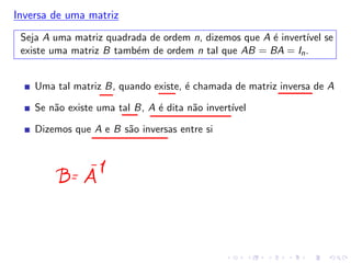 Inversa de uma matriz
Seja A uma matriz quadrada de ordem n, dizemos que A é invertı́vel se
existe uma matriz B também de ordem n tal que AB = BA = In.
Uma tal matriz B, quando existe, é chamada de matriz inversa de A
Se não existe uma tal B, A é dita não invertı́vel
Dizemos que A e B são inversas entre si
 