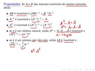 Propriedades: Se A e B são matrizes invertı́veis do mesmo tamanho,
então
AB é invertı́vel e (AB)−1 = B−1A−1
A−1 é invertı́vel e (A−1)−1 = A
AT é invertı́vel e (AT )−1 = (A−1)T
se n é um número natural, então An = A · A · · · A é invertı́vel e
(An)−1 = (A−1)n
se k é um número real não nulo, então kA é invertı́vel e
(kA)−1 =
1
k
A−1
 