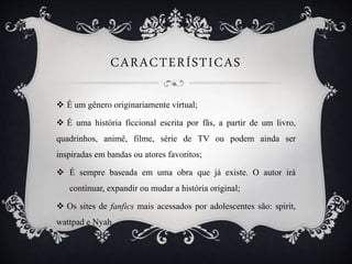 CARACTERÍSTICAS
 É um gênero originariamente virtual;
 É uma história ficcional escrita por fãs, a partir de um livro,
quadrinhos, animê, filme, série de TV ou podem ainda ser
inspiradas em bandas ou atores favoritos;
 É sempre baseada em uma obra que já existe. O autor irá
continuar, expandir ou mudar a história original;
 Os sites de fanfics mais acessados por adolescentes são: spirit,
wattpad e Nyah.
 