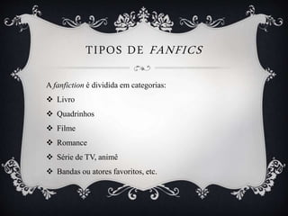 TIPOS DE FANFICS
A fanfiction é dividida em categorias:
 Livro
 Quadrinhos
 Filme
 Romance
 Série de TV, animê
 Bandas ou atores favoritos, etc.
 