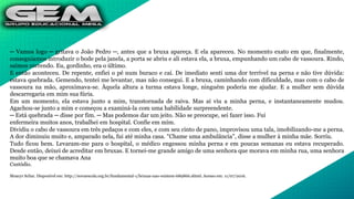 ─ Vamos logo ─ gritava o João Pedro ─, antes que a bruxa apareça. E ela apareceu. No momento exato em que, finalmente,
conseguíamos introduzir o bode pela janela, a porta se abriu e ali estava ela, a bruxa, empunhando um cabo de vassoura. Rindo,
saímos correndo. Eu, gordinho, era o último.
E então aconteceu. De repente, enfiei o pé num buraco e caí. De imediato senti uma dor terrível na perna e não tive dúvida:
estava quebrada. Gemendo, tentei me levantar, mas não consegui. E a bruxa, caminhando com dificuldade, mas com o cabo de
vassoura na mão, aproximava-se. Àquela altura a turma estava longe, ninguém poderia me ajudar. E a mulher sem dúvida
descarregaria em mim sua fúria.
Em um momento, ela estava junto a mim, transtornada de raiva. Mas aí viu a minha perna, e instantaneamente mudou.
Agachou-se junto a mim e começou a examiná-la com uma habilidade surpreendente.
─ Está quebrada ─ disse por fim. ─ Mas podemos dar um jeito. Não se preocupe, sei fazer isso. Fui
enfermeira muitos anos, trabalhei em hospital. Confie em mim.
Dividiu o cabo de vassoura em três pedaços e com eles, e com seu cinto de pano, improvisou uma tala, imobilizando-me a perna.
A dor diminuiu muito e, amparado nela, fui até minha casa. "Chame uma ambulância", disse a mulher à minha mãe. Sorriu.
Tudo ficou bem. Levaram-me para o hospital, o médico engessou minha perna e em poucas semanas eu estava recuperado.
Desde então, deixei de acreditar em bruxas. E tornei-me grande amigo de uma senhora que morava em minha rua, uma senhora
muito boa que se chamava Ana
Custódio.
Moacyr Scliar. Disponível em: http://novaescola.org.br/fundamental-1/bruxas-nao-existem-689866.shtml. Acesso em: 11/07/2016.
 