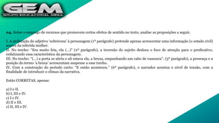 04. Sobre o emprego de recursos que promovem certos efeitos de sentido no texto, analise as proposições a seguir.
I. A atribuição do adjetivo ‘solteirona’ à personagem (1º parágrafo) pretende apenas acrescentar uma informação (o estado civil)
acerca da referida mulher.
II. No trecho: “Era muito feia, ela (...)” (2º parágrafo), a inversão do sujeito desloca o foco de atenção para o predicativo,
enfatizando essa característica da personagem.
III. No trecho: “(...) a porta se abriu e ali estava ela, a bruxa, empunhando um cabo de vassoura”. (5º parágrafo), a presença e a
posição do termo ‘a bruxa’ acrescentam suspense a esse trecho.
IV. Com a construção do período curto: “E então aconteceu.” (6º parágrafo), o narrador acentua o nível de tensão, com a
finalidade de introduzir o clímax da narrativa.
Estão CORRETAS, apenas:
a) I e II.
b) I, III e IV.
c) I e IV.
d) II e III.
e) II, III e IV.
 