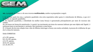 06. A propósito do Texto 2 e de seus recursos multimodais, analise as proposições a seguir.
I. Ao encobrir parte da cena, o primeiro quadrinho cria certa expectativa sobre quem é o interlocutor de Mônica, o que só é
mostrado no segundo quadrinho.
II. No segundo quadrinho, a identidade da mulher (uma bruxa) é apresentada principalmente por meio de recursos não
verbais.
III. Os traços em forma de semicírculo e ‘a poeira’ em movimento em torno da vassoura indicam que esse objeto está ‘ligado’, é
autônomo para se movimentar e, portanto, deve pertencer a uma bruxa.
IV. O humor da tira tem relação com o fato de Mônica interrogar a bruxa com muita seriedade, à procura de evidências de que
ela é a dona da vassoura.
Estão CORRETAS:
a) I e III, apenas.
b) I, II e III, apenas.
c) I e IV, apenas.
d) II e IV, apenas.
e) I, II, III e IV.
 