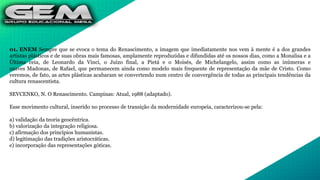 01. ENEM Sempre que se evoca o tema do Renascimento, a imagem que imediatamente nos vem à mente é a dos grandes
artistas plásticos e de suas obras mais famosas, amplamente reproduzidas e difundidas até os nossos dias, como a Monalisa e a
Última ceia, de Leonardo da Vinci, o Juízo final, a Pietá e o Moisés, de Michelangelo, assim como as inúmeras e
suaves Madonas, de Rafael, que permanecem ainda como modelo mais frequente de representação da mãe de Cristo. Como
veremos, de fato, as artes plásticas acabaram se convertendo num centro de convergência de todas as principais tendências da
cultura renascentista.
SEVCENKO, N. O Renascimento. Campinas: Atual, 1988 (adaptado).
Esse movimento cultural, inserido no processo de transição da modernidade europeia, caracterizou-se pela:
a) validação da teoria geocêntrica.
b) valorização da integração religiosa.
c) afirmação dos princípios humanistas.
d) legitimação das tradições aristocráticas.
e) incorporação das representações góticas.
 