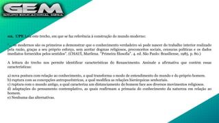 02. UPE Leia este trecho, em que se faz referência à construção do mundo moderno:
“... os modernos são os primeiros a demonstrar que o conhecimento verdadeiro só pode nascer do trabalho interior realizado
pela razão, graças a seu próprio esforço, sem aceitar dogmas religiosos, preconceitos sociais, censuras políticas e os dados
imediatos fornecidos pelos sentidos”. (CHAUÍ, Marilena. "Primeira filosofia". 4. ed. São Paulo: Brasiliense, 1985. p. 80.)
A leitura do trecho nos permite identificar características do Renascimento. Assinale a afirmativa que contém essas
características:
a) nova postura com relação ao conhecimento, a qual transforma o modo de entendimento do mundo e do próprio homem.
b) ruptura com as concepções antropocêntricas, a qual modifica as relações hierárquicas senhoriais.
c) ruptura com o mundo antigo, a qual caracteriza um distanciamento do homem face aos diversos movimentos religiosos.
d) adaptações do pensamento contemplativo, as quais reafirmam a primazia do conhecimento da natureza em relação ao
homem.
e) Nenhuma das alternativas.
 