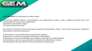 04. (Uneb-BA) Leia atentamente os relatos a seguir:
"O pintor que trabalha rotineira e apressadamente, sem compreender as coisas, é como o espelho que absorve tudo o que
encontra diante de si, sem tomar conhecimento".
“Experiência, mãe de toda a certeza”
“Só o pintor universal tem valor”
São trechos de Leonardo da Vinci, personagem destacada do Renascimento. Neles, o autor exalta compreensão, experiência,
universalismo, valores que marcaram o:
a) Teocentrismo, como princípio básico do pensamento moderno.
b) Epicurismo, em alusão aos princípios dominantes na Idade Média.
c) Humanismo, como postura ideológica que configurou a transição para a Idade Moderna.
d) Confucionismo, por sua marcada oposição ao conjunto dos conhecimentos orientais.
e) Escolasticismo, dado que admitia a fé como única fonte de conhecimento.
 