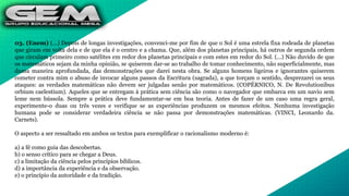 03. (Enem) (...) Depois de longas investigações, convenci-me por fim de que o Sol é uma estrela fixa rodeada de planetas
que giram em volta dela e de que ela é o centro e a chama. Que, além dos planetas principais, há outros de segunda ordem
que circulam primeiro como satélites em redor dos planetas principais e com estes em redor do Sol. (...) Não duvido de que
os matemáticos sejam da minha opinião, se quiserem dar-se ao trabalho de tomar conhecimento, não superficialmente, mas
duma maneira aprofundada, das demonstrações que darei nesta obra. Se alguns homens ligeiros e ignorantes quiserem
cometer contra mim o abuso de invocar alguns passos da Escritura (sagrada), a que torçam o sentido, desprezarei os seus
ataques: as verdades matemáticas não devem ser julgadas senão por matemáticos. (COPÉRNICO, N. De Revolutionibus
orbium caelestium). Aqueles que se entregam à prática sem ciência são como o navegador que embarca em um navio sem
leme nem bússola. Sempre a prática deve fundamentar-se em boa teoria. Antes de fazer de um caso uma regra geral,
experimente-o duas ou três vezes e verifique se as experiências produzem os mesmos efeitos. Nenhuma investigação
humana pode se considerar verdadeira ciência se não passa por demonstrações matemáticas. (VINCI, Leonardo da.
Carnets).
O aspecto a ser ressaltado em ambos os textos para exemplificar o racionalismo moderno é:
a) a fé como guia das descobertas.
b) o senso crítico para se chegar a Deus.
c) a limitação da ciência pelos princípios bíblicos.
d) a importância da experiência e da observação.
e) o princípio da autoridade e da tradição.
 
