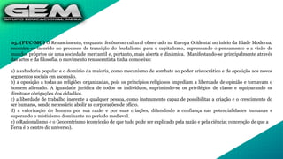 05. (PUC-MG) O Renascimento, enquanto fenômeno cultural observado na Europa Ocidental no início da Idade Moderna,
encontra-se inserido no processo de transição do feudalismo para o capitalismo, expressando o pensamento e a visão de
mundos próprios de uma sociedade mercantil e, portanto, mais aberta e dinâmica. Manifestando-se principalmente através
das artes e da filosofia, o movimento renascentista tinha como eixo:
a) a sabedoria popular e o domínio da maioria, como mecanismo de combate ao poder aristocrático e de oposição aos novos
segmentos sociais em ascensão.
b) a oposição a todas as religiões organizadas, pois os princípios religiosos impediam a liberdade de opinião e tornavam o
homem alienado. A igualdade jurídica de todos os indivíduos, suprimindo-se os privilégios de classe e equiparando os
direitos e obrigações dos cidadãos.
c) a liberdade de trabalho inerente a qualquer pessoa, como instrumento capaz de possibilitar a criação e o crescimento do
ser humano, sendo necessário abolir as corporações de ofício.
d) a valorização do homem por sua razão e por suas criações, difundindo a confiança nas potencialidades humanas e
superando o misticismo dominante no período medieval.
e) o Racionalismo e o Geocentrismo (convicção de que tudo pode ser explicado pela razão e pela ciência; concepção de que a
Terra é o centro do universo).
 