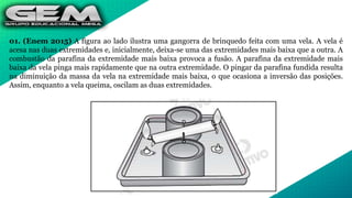 01. (Enem 2015) A figura ao lado ilustra uma gangorra de brinquedo feita com uma vela. A vela é
acesa nas duas extremidades e, inicialmente, deixa-se uma das extremidades mais baixa que a outra. A
combustão da parafina da extremidade mais baixa provoca a fusão. A parafina da extremidade mais
baixa da vela pinga mais rapidamente que na outra extremidade. O pingar da parafina fundida resulta
na diminuição da massa da vela na extremidade mais baixa, o que ocasiona a inversão das posições.
Assim, enquanto a vela queima, oscilam as duas extremidades.
 