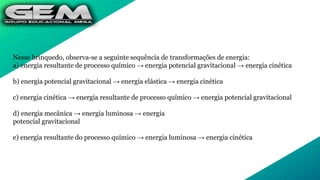 Nesse brinquedo, observa-se a seguinte sequência de transformações de energia:
a) energia resultante de processo químico → energia potencial gravitacional → energia cinética
b) energia potencial gravitacional → energia elástica → energia cinética
c) energia cinética → energia resultante de processo químico → energia potencial gravitacional
d) energia mecânica → energia luminosa → energia
potencial gravitacional
e) energia resultante do processo químico → energia luminosa → energia cinética
 