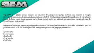 03. (SSA 2 – 2020) Usinas solares são estações de geração de energia elétrica, que captam a energia
proveniente das ondas eletromagnéticas emitidas pelo Sol. O Sol produz uma grande quantidade de energia em
forma de luz e calor. Uma pequena parte dessa energia pode ser utilizada para produzir energia elétrica de
forma limpa e sustentável.
Podemos afirmar que a energia proveniente das ondas eletromagnéticas emitidas pelo Sol é transferida para os
painéis fotovoltaicos das usinas por meio do seguinte processo de propagação de calor:
a) condução.
b) convecção.
c) radiação.
d) advecção.
e) difusão.
 