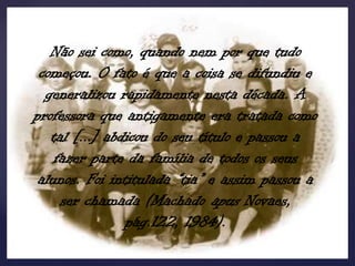 Não sei como, quando nem por que tudo
 começou. O fato é que a coisa se difundiu e
  generalizou rapidamente nesta década. A
professora que antigamente era tratada como
   tal [...] abdicou do seu título e passou a
    fazer parte da família de todos os seus
 alunos. Foi intitulada “tia” e assim passou a
     ser chamada (Machado apus Novaes,
                pág.122, 1984).
 