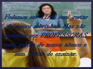 Podemos ser TIAS sem gostar
 de nossos sobrinhos. Mas não
podemos ser PROFESSORAS
sem gostar de nossos alunos e
    sem gostar de ensinar.
 