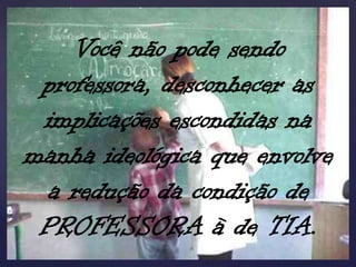 Você não pode sendo
 professora, desconhecer as
 implicações escondidas na
manha ideológica que envolve
  a redução da condição de
 PROFESSORA à de TIA.
 