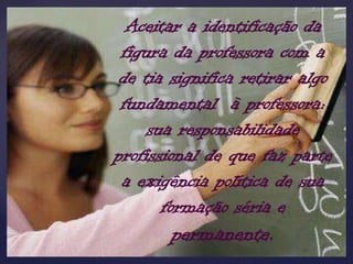 Aceitar a identificação da
 figura da professora com a
 de tia significa retirar algo
 fundamental à professora:
     sua responsabilidade
profissional de que faz parte
 a exigência política de sua
       formação séria e
       permanente.
 
