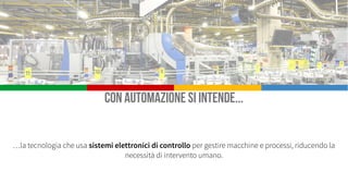 Industry 4.0, l’evoluzione dell’automazione
Il termine Industria 4.0 (o Industry 4.0) indica una tendenza dell’automazione industriale che integra
alcune nuove tecnologie produttive per migliorare le condizioni di lavoro e aumentare la produttività e la
qualità produttiva degli impianti.
 