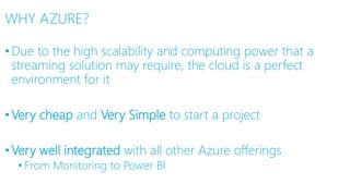 WHY AZURE?
•Due to the high scalability and computing power that a
streaming solution may require, the cloud is a perfect
environment for it
•Very cheap and Very Simple to start a project
•Very well integrated with all other Azure offerings
• From Monitoring to Power BI
 