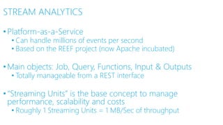 STREAM ANALYTICS
•Platform-as-a-Service
• Can handle millions of events per second
• Based on the REEF project (now Apache incubated)
•Main objects: Job, Query, Functions, Input & Outputs
• Totally manageable from a REST interface
•“Streaming Units” is the base concept to manage
performance, scalability and costs
• Roughly 1 Streaming Units = 1 MB/Sec of throughput
 