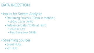 DATA INGESTION
•Inputs for Stream Analytics
• Streaming Sources (“Data in motion”)
• JSON, CSV or AVRO
• Reference Data (“Data at rest”)
• JSON or CSV
• Blob Store (max 50MB)
•Streaming Sources
• Event Hubs
• IoT Hub
 