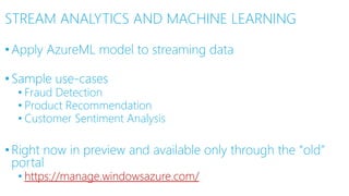 STREAM ANALYTICS AND MACHINE LEARNING
•Apply AzureML model to streaming data
•Sample use-cases
• Fraud Detection
• Product Recommendation
• Customer Sentiment Analysis
•Right now in preview and available only through the “old”
portal
• https://manage.windowsazure.com/
 
