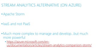 STREAM ANALYTICS ALTERNATIVE (ON AZURE)
•Apache Storm
•IaaS and not PaaS
•Much more complex to manage and develop…but much
more powerful
• https://azure.microsoft.com/en-
us/documentation/articles/stream-analytics-comparison-storm/
 