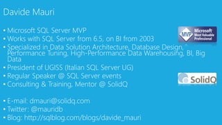 • Microsoft SQL Server MVP
• Works with SQL Server from 6.5, on BI from 2003
• Specialized in Data Solution Architecture, Database Design,
Performance Tuning, High-Performance Data Warehousing, BI, Big
Data
• President of UGISS (Italian SQL Server UG)
• Regular Speaker @ SQL Server events
• Consulting & Training, Mentor @ SolidQ
• E-mail: dmauri@solidq.com
• Twitter: @mauridb
• Blog: http://sqlblog.com/blogs/davide_mauri
Davide Mauri
 