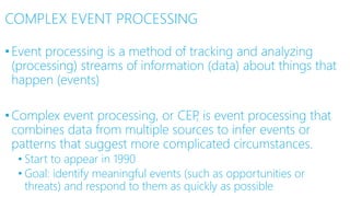COMPLEX EVENT PROCESSING
•Event processing is a method of tracking and analyzing
(processing) streams of information (data) about things that
happen (events)
•Complex event processing, or CEP, is event processing that
combines data from multiple sources to infer events or
patterns that suggest more complicated circumstances.
• Start to appear in 1990
• Goal: identify meaningful events (such as opportunities or
threats) and respond to them as quickly as possible
 