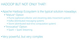 HADOOP BUT NOT ONLY THAT!
•Apache Hadoop Ecosystem is the typical solution nowadays
• “Mature” Option
• Flume (optional collector and streaming data movement system)
• Kafka (distributed messaging system)
• Storm (distributed real-time computation system)
• “Innovative” Option
• Spark + Spark Streaming
•Very powerful, but very complex
 