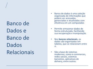 Banco de
Dados e
Banco de
Dados
Relacionais
• Banco de dados é uma coleção
organizada de informações que
podem ser acessadas,
gerenciadas e atualizadas com
eficiência em um computador.
• Permite armazenar dados de
forma estruturada, facilitando
sua recuperação e manipulação.
• Nos bancos relacionais, os
dados são organizados em
tabelas, que se relacionam entre
si.
• São a base de sistemas
modernos, como e-commerces,
redes sociais, sistemas
bancários, aplicativos de
delivery, entre outros.
 