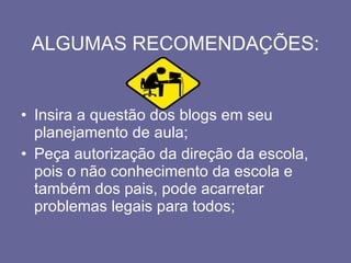 ALGUMAS RECOMENDAÇÕES: Insira a questão dos blogs em seu planejamento de aula; Peça autorização da direção da escola, pois o não conhecimento da escola e também dos pais, pode acarretar problemas legais para todos; 