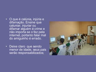 O que é calúnia, injúria e difamação. Ensine que caluniar, injuriar ou difamar alguém é crime e não importa se o fez pela internet, portanto falar mal do amiguinho é errado. Deixe claro  que sendo menor de idade, seus pais serão responsabilizados; 