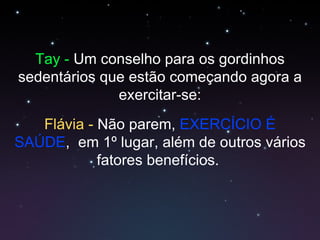 Tay -  Um conselho para os gordinhos sedentários que estão começando agora a exercitar-se: Flávia  -  Não parem,  EXERCÍCIO É SAÚDE ,  em 1º lugar, além de outros vários fatores benefícios.  