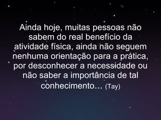 Ainda hoje, muitas pessoas não sabem do real benefício da atividade física, ainda não seguem nenhuma orientação para a prática, por desconhecer a necessidade ou não saber a importância de tal conhecimento ...  (Tay) 