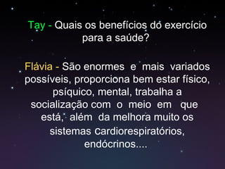 Tay -  Quais os benefícios do exercício para a saúde?  Flávia -  São enormes  e  mais  variados possíveis, proporciona bem estar físico, psíquico, mental, trabalha a socialização com  o  meio  em  que  está,  além  da melhora muito os sistemas  c ardiorespiratórios, endócrinos....  