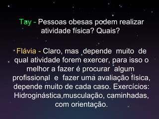 Tay -  Pessoas obesas podem realizar atividade física? Quais?  Flávia -  Claro, mas  depende  muito  de qual atividade forem exercer, para isso o melhor a fazer é procurar  algum  profissional  e  fazer uma avaliação física, depende muito de cada caso. Exercícios: Hidroginástica,musculação, caminhadas, com orientação. 