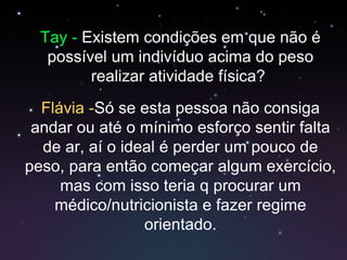 Tay -  Existem condições em que não é possível um indivíduo acima do peso realizar atividade física?  Flávia - Só se esta pessoa não consiga andar ou até o mínimo esforço sentir falta de ar, aí o ideal é perder um pouco de peso, para então começar algum exercício, mas com isso teria q procurar um médico/nutricionista e fazer regime orientado. 