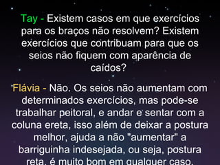 Tay -  Existem casos em que exercícios para os braços não resolvem? Existem exercícios que contribuam para que os seios não fiquem com aparência de caídos?  Flávia  -  Não. Os seios não aumentam com determinados exercícios, mas pode-se trabalhar peitoral, e andar e sentar com a coluna ereta, isso além de deixar a postura melhor, ajuda a não "aumentar" a barriguinha indesejada, ou seja, postura reta, é muito bom em qualquer caso. 