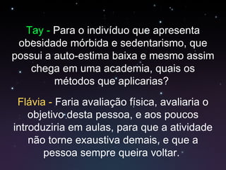 Tay -  Para o indivíduo que apresenta obesidade mórbida e sedentarismo, que possui a auto-estima baixa e mesmo assim chega em uma academia, quais os métodos que aplicarias?  Flávia  -  Faria avaliação física, avaliaria o objetivo desta pessoa, e aos poucos introduziria em aulas, para que a atividade não torne exaustiva demais, e que a pessoa sempre queira voltar.  