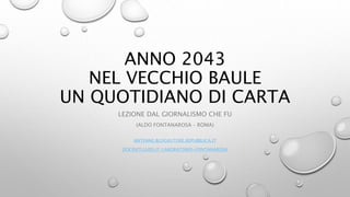 ANNO 2043
NEL VECCHIO BAULE
UN QUOTIDIANO DI CARTA
LEZIONE DAL GIORNALISMO CHE FU
(ALDO FONTANAROSA – ROMA)
ANTENNE.BLOGAUTORE.REPUBBLICA.IT
DOCENTI.LUISS.IT/LABORATORIO-FONTANAROSA
 