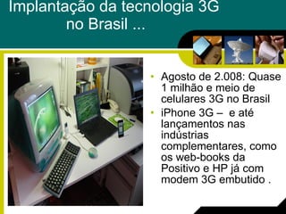 Implantação da tecnologia 3G  no Brasil ...    Agosto de 2.008: Quase 1 milhão e meio de celulares 3G no Brasil  iPhone 3G –  e até lançamentos nas indústrias complementares, como os web-books da Positivo e HP já com modem 3G embutido . 
