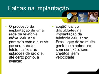 Falhas na implantação O processo de implantação de uma rede de telefonia móvel celular é parecido com o que se passou para a telefonia fixa, as estações de rádio e, até certo ponto, a aviação. seqüência de dificuldades na implantação da telefonia celular no Brasil, que deixa muita gente sem cobertura, sem conexão, sem créditos, sem velocidade. 
