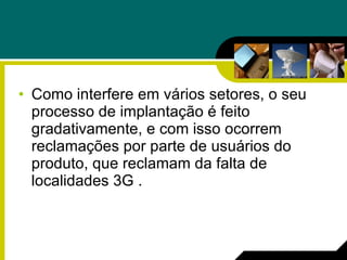 Como interfere em vários setores, o seu processo de implantação é feito gradativamente, e com isso ocorrem reclamações por parte de usuários do produto, que reclamam da falta de localidades 3G . 