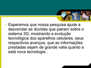 Esperamos que nossa pesquisa ajude a desvendar as dúvidas que pairam sobre o sistema 3G, mostrando a evolução tecnológica dos aparelhos celulares, seus respectivos avanços, que as informações prestadas sejam de grande valia quanto a está nova tecnologia . 