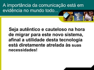 A importância da comunicação está em evidência no mundo todo... Seja autêntico e cauteloso na hora de migrar para este novo sistema, afinal a utilidade desta tecnologia está diretamente atrelada às  suas necessidades! 