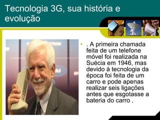 Tecnologia 3G, sua história e evolução . A primeira chamada feita de um telefone móvel foi realizada na Suécia em 1946, mas devido à tecnologia da época foi feita de um carro e pode apenas realizar seis ligações antes que esgotasse a bateria do carro . 