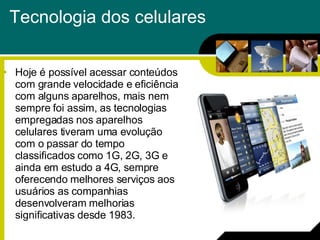 Tecnologia dos celulares Hoje é possível acessar conteúdos com grande velocidade e eficiência com alguns aparelhos, mais nem sempre foi assim, as tecnologias empregadas nos aparelhos celulares tiveram uma evolução com o passar do tempo classificados como 1G, 2G, 3G e ainda em estudo a 4G, sempre oferecendo melhores serviços aos usuários as companhias desenvolveram melhorias significativas desde 1983.  
