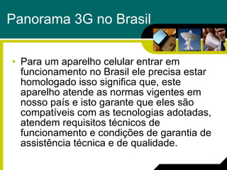 Panorama 3G no Brasil Para um aparelho celular entrar em funcionamento no Brasil ele precisa estar homologado isso significa que, este aparelho atende as normas vigentes em nosso país e i sto garante que eles são compatíveis com as tecnologias adotadas, atendem requisitos técnicos de funcionamento e condições de garantia de assistência técnica e de qualidade. 