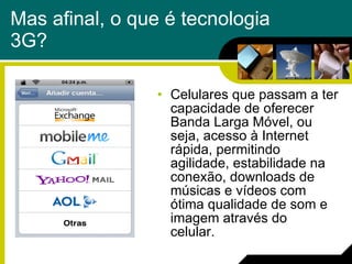 Mas afinal, o que é tecnologia 3G? Celulares que passam a ter capacidade de oferecer Banda Larga Móvel, ou seja, acesso à Internet rápida, permitindo agilidade, estabilidade na conexão, downloads de músicas e vídeos com ótima qualidade de som e imagem através do celular.  