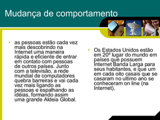 Mudança de comportamento as pessoas estão cada vez mais descobrindo na Internet uma maneira rápida e eficiente de entrar em contato com pessoas de outros países. Junto com a televisão, a rede mundial de computadores quebra barreiras e vai cada vez mais ligando as pessoas e espalhando as idéias, formando assim uma grande Aldeia Global. Os Estados Unidos estão em 20º lugar do mundo em países que possuem Internet Banda Larga para seus habitantes, e que um em cada oito casais que se casaram no ultimo ano se conheceram on line (na Internet).  